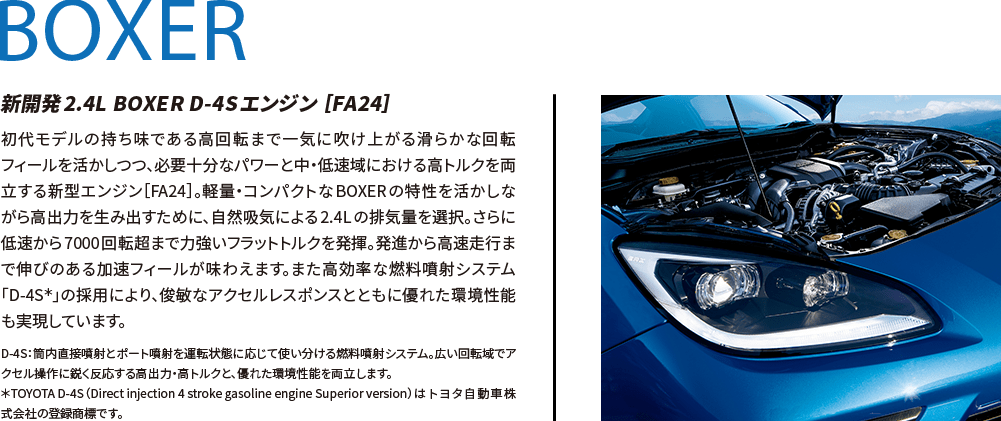 BOXER 新開発2.4L BOXER D-4Sエンジン ［FA24］ 初代モデルの持ち味である高回転まで一気に吹け上がる滑らかな回転フィールを活かしつつ、必要十分なパワーと中・低速域における高トルクを両立する新型エンジン［FA24］。軽量・コンパクトなBOXERの特性を活かしながら高出力を生み出すために、自然吸気による2.4Lの排気量を選択。さらに低速から7000回転超まで力強いフラットトルクを発揮。発進から高速走行まで伸びのある加速フィールが味わえます。また高効率な燃料噴射システム「D-4S＊」の採用により、俊敏なアクセルレスポンスとともに優れた環境性能も実現しています。 D-4S：筒内直接噴射とポート噴射を運転状態に応じて使い分ける燃料噴射システム。広い回転域でアクセル操作に鋭く反応する高出力・高トルクと、優れた環境性能を両立します。＊TOYOTA D-4S（Direct injection 4 stroke gasoline engine Superior version）は トヨタ自動車株式会社の登録商標です。