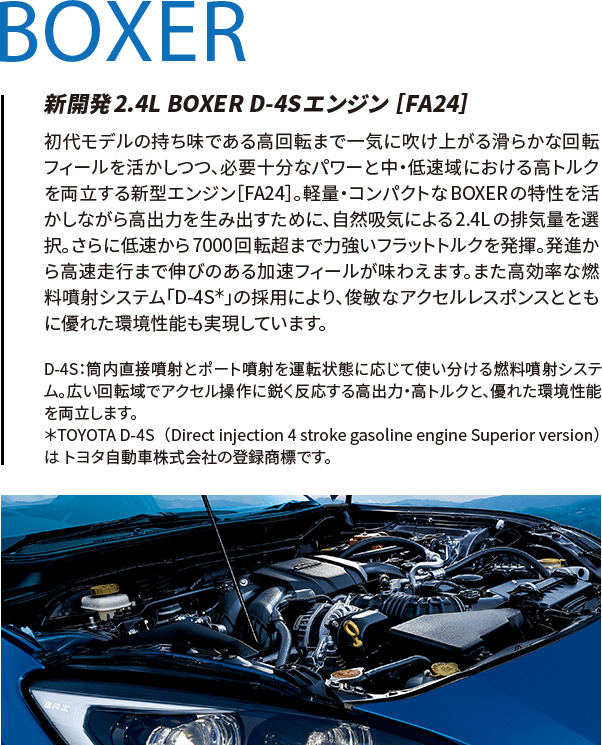 BOXER 新開発2.4L BOXER D-4Sエンジン ［FA24］ 初代モデルの持ち味である高回転まで一気に吹け上がる滑らかな回転フィールを活かしつつ、必要十分なパワーと中・低速域における高トルクを両立する新型エンジン［FA24］。軽量・コンパクトなBOXERの特性を活かしながら高出力を生み出すために、自然吸気による2.4Lの排気量を選択。さらに低速から7000回転超まで力強いフラットトルクを発揮。発進から高速走行まで伸びのある加速フィールが味わえます。また高効率な燃料噴射システム「D-4S＊」の採用により、俊敏なアクセルレスポンスとともに優れた環境性能も実現しています。 D-4S：筒内直接噴射とポート噴射を運転状態に応じて使い分ける燃料噴射システム。広い回転域でアクセル操作に鋭く反応する高出力・高トルクと、優れた環境性能を両立します。＊TOYOTA D-4S（Direct injection 4 stroke gasoline engine Superior version）は トヨタ自動車株式会社の登録商標です。