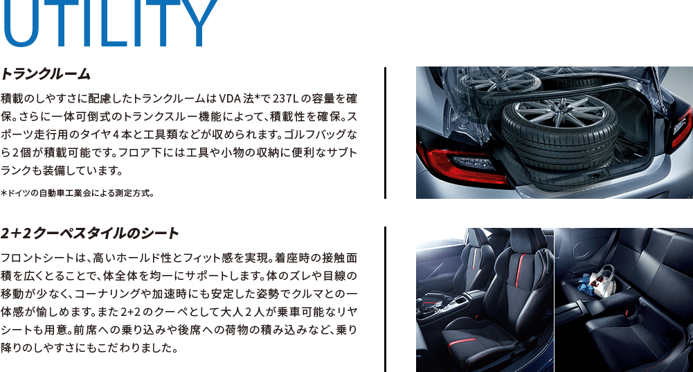 UTILITY トランクルーム 積載のしやすさに配慮したトランクルームはVDA法＊で237Lの容量を確保。さらに一体可倒式のトランクスルー機能によって、積載性を確保。スポーツ走行用のタイヤ4本と工具類などが収められます。ゴルフバッグなら2個が積載可能です。フロア下には工具や小物の収納に便利なサブトランクも装備しています。 ＊ドイツの自動車工業会による測定方式。 2＋2クーペスタイルのシート フロントシートは、高いホールド性とフィット感を実現。着座時の接触面積を広くとることで、体全体を均一にサポートします。体のズレや目線の移動が少なく、コーナリングや加速時にも安定した姿勢でクルマとの一体感が愉しめます。また2+2のクーペとして大人2人が乗車可能なリヤシートも用意。前席への乗り込みや後席への荷物の積み込みなど、乗り降りのしやすさにもこだわりました。