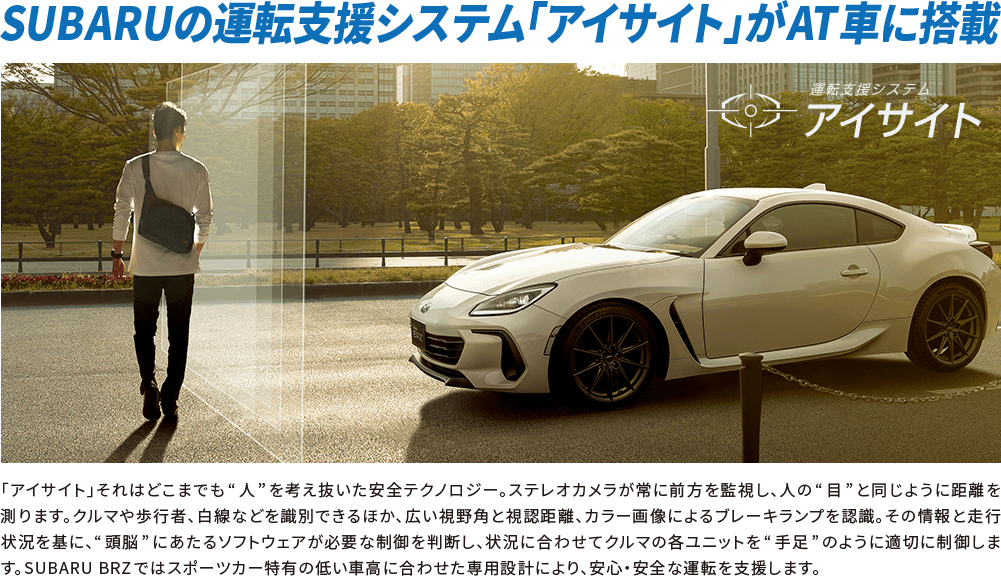 SUBARUの運転支援システム「アイサイト」がAT車に搭載 「アイサイト」それはどこまでも“人”を考え抜いた安全テクノロジー。ステレオカメラが常に前方を監視し、人の“目”と同じように距離を測ります。クルマや歩行者、白線などを識別できるほか、広い視野角と視認距離、カラー画像によるブレーキランプを認識。その情報と走行状況を基に、“頭脳”にあたるソフトウェアが必要な制御を判断し、状況に合わせてクルマの各ユニットを“手足”のように適切に制御します。SUBARU BRZではスポーツカー特有の低い車高に合わせた専用設計により、安心・安全な運転を支援します。