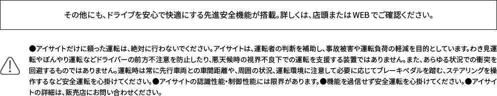 その他にも、ドライブを安心で快適にする先進安全機能が搭載。詳しくは、店頭またはWEBでご確認ください。 ●アイサイトだけに頼った運転は、絶対に行わないでください。アイサイトは、運転者の判断を補助し、事故被害や運転負荷の軽減を目的としています。わき見運転やぼんやり運転などドライバーの前方不注意を防止したり、悪天候時の視界不良下での運転を支援する装置ではありません。また、あらゆる状況での衝突を回避するものではありません。運転時は常に先行車両との車間距離や、周囲の状況、運転環境に注意して必要に応じてブレーキペダルを踏む、ステアリングを操作するなど安全運転を心掛けてください。●アイサイトの認識性能・制御性能には限界があります。●機能を過信せず安全運転を心掛けてください。●アイサイトの詳細は、販売店にお問い合わせください。