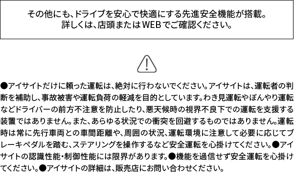 その他にも、ドライブを安心で快適にする先進安全機能が搭載。詳しくは、店頭またはWEBでご確認ください。 ●アイサイトだけに頼った運転は、絶対に行わないでください。アイサイトは、運転者の判断を補助し、事故被害や運転負荷の軽減を目的としています。わき見運転やぼんやり運転などドライバーの前方不注意を防止したり、悪天候時の視界不良下での運転を支援する装置ではありません。また、あらゆる状況での衝突を回避するものではありません。運転時は常に先行車両との車間距離や、周囲の状況、運転環境に注意して必要に応じてブレーキペダルを踏む、ステアリングを操作するなど安全運転を心掛けてください。●アイサイトの認識性能・制御性能には限界があります。●機能を過信せず安全運転を心掛けてください。●アイサイトの詳細は、販売店にお問い合わせください。