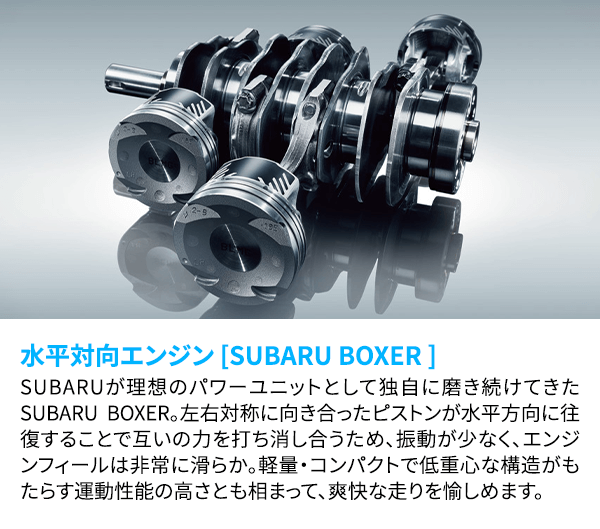 水平対向エンジン [SUBARU BOXER ] SUBARUが理想のパワーユニットとして独自に磨き続けてきたSUBARU BOXER 。左右対称に向き合ったピストンが水平方向に往復することで互いの力を打ち消し合うため、振動が少なく、エンジンフィールは非常に滑らか。軽量・コンパクトで低重心な構造がもたらす運動性能の高さとも相まって、爽快な走りを愉しめます。
