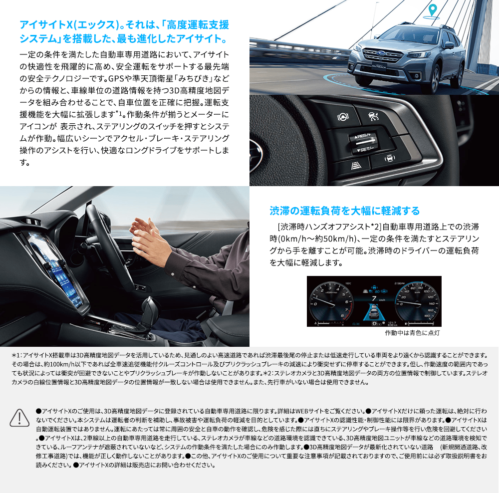 アイサイトX(エックス)。それは、「高度運転支援システム」を搭載した、最も進化したアイサイト。一定の条件を満たした自動車専用道路において、アイサイトの快適性を飛躍的に高め、安全運転をサポートする最先端の安全テクノロジーです。GPSや準天頂衛星「みちびき」などからの情報と、車線単位の道路情報を持つ3D高精度地図データを組み合わせることで、自車位置を正確に把握。運転支援機能を大幅に拡張します*1。作動条件が揃うとメーターにアイコンが 表示され、ステアリングのスイッチを押すとシステムが作動。幅広いシーンでアクセル・ブレーキ・ステアリング操作のアシストを行い、快適なロングドライブをサポートします。渋滞の運転負荷を大幅に軽減する [渋滞時ハンズオフアシスト*2]自動車専用道路上での渋滞時(0km/h～約50km/h)、一定の条件を満たすとステアリングから手を離すことが可能。渋滞時のドライバーの運転負荷を大幅に軽減します。*1：アイサイトX搭載車は3D高精度地図データを活用しているため、見通しのよい高速道路であれば渋滞最後尾の停止または低速走行している車両をより遠くから認識することができます。その場合は、約100km/h以下であれば全車速追従機能付クルーズコントロール及びプリクラッシュブレーキの減速により衝突せずに停車することができます。但し、作動速度の範囲内であっても状況によっては衝突が回避できないことやプリクラッシュブレーキが作動しないことがあります。*2：ステレオカメラと3D高精度地図データの両方の位置情報で制御しています。ステレオカメラの白線位置情報と3D高精度地図データの位置情報が一致しない場合は使用できません。また、先行車がいない場合は使用できません。●アイサイトXのご使用は、3D高精度地図データに登録されている自動車専用道路に限ります。詳細はWEBサイトをご覧ください。●アイサイトXだけに頼った運転は、絶対に行わないでください。本システムは運転者の判断を補助し、事故被害や運転負荷の軽減を目的としています。●アイサイトXの認識性能・制御性能には限界があります。●アイサイトXは自動運転装置ではありません。運転にあたっては常に周囲の安全と自車の動作を確認し、危険を感じた際には直ちにステアリングやブレーキ操作等を行い危険を回避してください。●アイサイトXは、2車線以上の自動車専用道路を走行している、ステレオカメラが車線などの道路環境を認識できている、3D高精度地図ユニットが車線などの道路環境を検知できている、ルーフアンテナが遮蔽されていないなど、システムの作動条件を満たした場合にのみ作動します。●3D高精度地図データが最新化されていない道路 (新規開通道路、改修工事道路)では、機能が正しく動作しないことがあります。●この他、アイサイトXのご使用について重要な注意事項が記載されておりますので、ご使用前には必ず取扱説明書をお読みください。 ●アイサイトXの詳細は販売店にお問い合わせください。