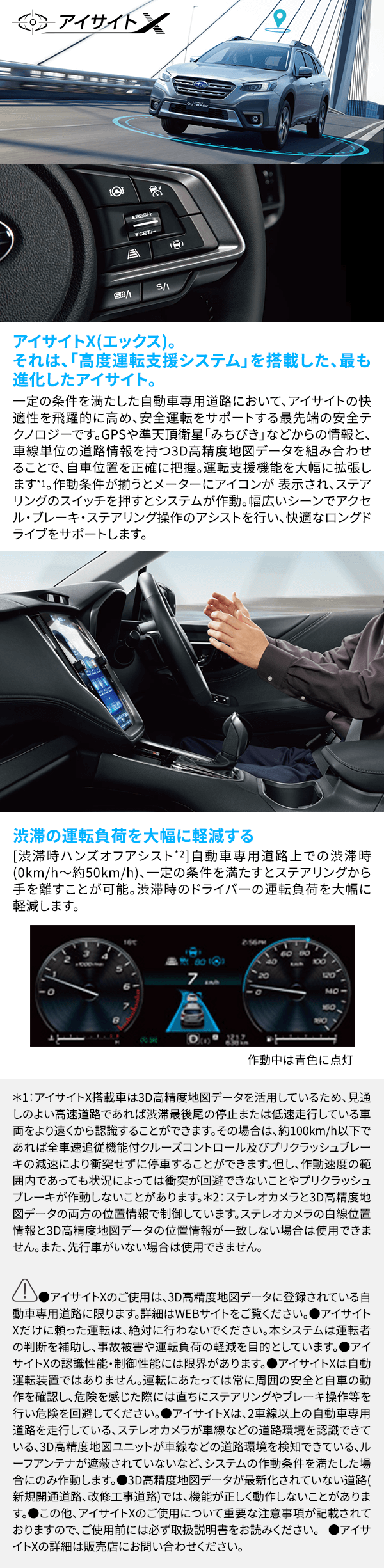 アイサイトX(エックス)。それは、「高度運転支援システム」を搭載した、最も進化したアイサイト。一定の条件を満たした自動車専用道路において、アイサイトの快適性を飛躍的に高め、安全運転をサポートする最先端の安全テクノロジーです。GPSや準天頂衛星「みちびき」などからの情報と、車線単位の道路情報を持つ3D高精度地図データを組み合わせることで、自車位置を正確に把握。運転支援機能を大幅に拡張します*1。作動条件が揃うとメーターにアイコンが 表示され、ステアリングのスイッチを押すとシステムが作動。幅広いシーンでアクセル・ブレーキ・ステアリング操作のアシストを行い、快適なロングドライブをサポートします。渋滞の運転負荷を大幅に軽減する [渋滞時ハンズオフアシスト*2]自動車専用道路上での渋滞時(0km/h～約50km/h)、一定の条件を満たすとステアリングから手を離すことが可能。渋滞時のドライバーの運転負荷を大幅に軽減します。*1：アイサイトX搭載車は3D高精度地図データを活用しているため、見通しのよい高速道路であれば渋滞最後尾の停止または低速走行している車両をより遠くから認識することができます。その場合は、約100km/h以下であれば全車速追従機能付クルーズコントロール及びプリクラッシュブレーキの減速により衝突せずに停車することができます。但し、作動速度の範囲内であっても状況によっては衝突が回避できないことやプリクラッシュブレーキが作動しないことがあります。*2：ステレオカメラと3D高精度地図データの両方の位置情報で制御しています。ステレオカメラの白線位置情報と3D高精度地図データの位置情報が一致しない場合は使用できません。また、先行車がいない場合は使用できません。●アイサイトXのご使用は、3D高精度地図データに登録されている自動車専用道路に限ります。詳細はWEBサイトをご覧ください。●アイサイトXだけに頼った運転は、絶対に行わないでください。本システムは運転者の判断を補助し、事故被害や運転負荷の軽減を目的としています。●アイサイトXの認識性能・制御性能には限界があります。●アイサイトXは自動運転装置ではありません。運転にあたっては常に周囲の安全と自車の動作を確認し、危険を感じた際には直ちにステアリングやブレーキ操作等を行い危険を回避してください。●アイサイトXは、2車線以上の自動車専用道路を走行している、ステレオカメラが車線などの道路環境を認識できている、3D高精度地図ユニットが車線などの道路環境を検知できている、ルーフアンテナが遮蔽されていないなど、システムの作動条件を満たした場合にのみ作動します。●3D高精度地図データが最新化されていない道路 (新規開通道路、改修工事道路)では、機能が正しく動作しないことがあります。●この他、アイサイトXのご使用について重要な注意事項が記載されておりますので、ご使用前には必ず取扱説明書をお読みください。 ●アイサイトXの詳細は販売店にお問い合わせください。