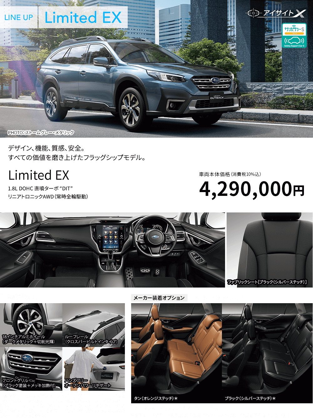 デザイン、機能、質感、安全。すべての価値を磨き上げたフラッグシップモデル。Limited EX 1.8L DOHC 直噴ターボ “DIT” リニアトロニックAWD（常時全輪駆動） 車両本体価格（消費税10%込）4,290,000円 主な標準装備 18インチアルミホイール（ダークメタリック＋切削光輝） ルーフレール（クロスバービルトインタイプ） フロントグリル（ブラック塗装＋メッキ加飾付） ハンズフリー オープンパワーリヤゲート ■X-MODE（ヒルディセントコントロール付、１モード） ■アルミパッド付スポーツペダル ■フロント&リヤバンパーガード（シルバー塗装） ■フロント&リヤドア・サイドクラッディング［リヤはOUTBACKロゴ（シルバー）入り］ ■OUTBACK/シンメトリカルAWDリヤオーナメント（メッキ） メーカー装着オプション ■本革シート（ナッパレザー）タン（オレンジステッチ）*ブラック（シルバーステッチ）* ■ハーマンカードンサウンドシステム ■サンルーフ *本革シートはシートの側面と背面及びヘッドレストなどに合成皮革を使用しています。