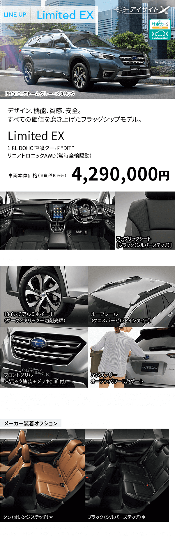 デザイン、機能、質感、安全。すべての価値を磨き上げたフラッグシップモデル。Limited EX 1.8L DOHC 直噴ターボ “DIT” リニアトロニックAWD（常時全輪駆動） 車両本体価格（消費税10%込）4,290,000円 主な標準装備 18インチアルミホイール（ダークメタリック＋切削光輝） ルーフレール（クロスバービルトインタイプ） フロントグリル（ブラック塗装＋メッキ加飾付） ハンズフリー オープンパワーリヤゲート ■X-MODE（ヒルディセントコントロール付、１モード） ■アルミパッド付スポーツペダル ■フロント&リヤバンパーガード（シルバー塗装） ■フロント&リヤドア・サイドクラッディング［リヤはOUTBACKロゴ（シルバー）入り］ ■OUTBACK/シンメトリカルAWDリヤオーナメント（メッキ） メーカー装着オプション ■本革シート（ナッパレザー）タン（オレンジステッチ）*ブラック（シルバーステッチ）* ■ハーマンカードンサウンドシステム ■サンルーフ *本革シートはシートの側面と背面及びヘッドレストなどに合成皮革を使用しています。