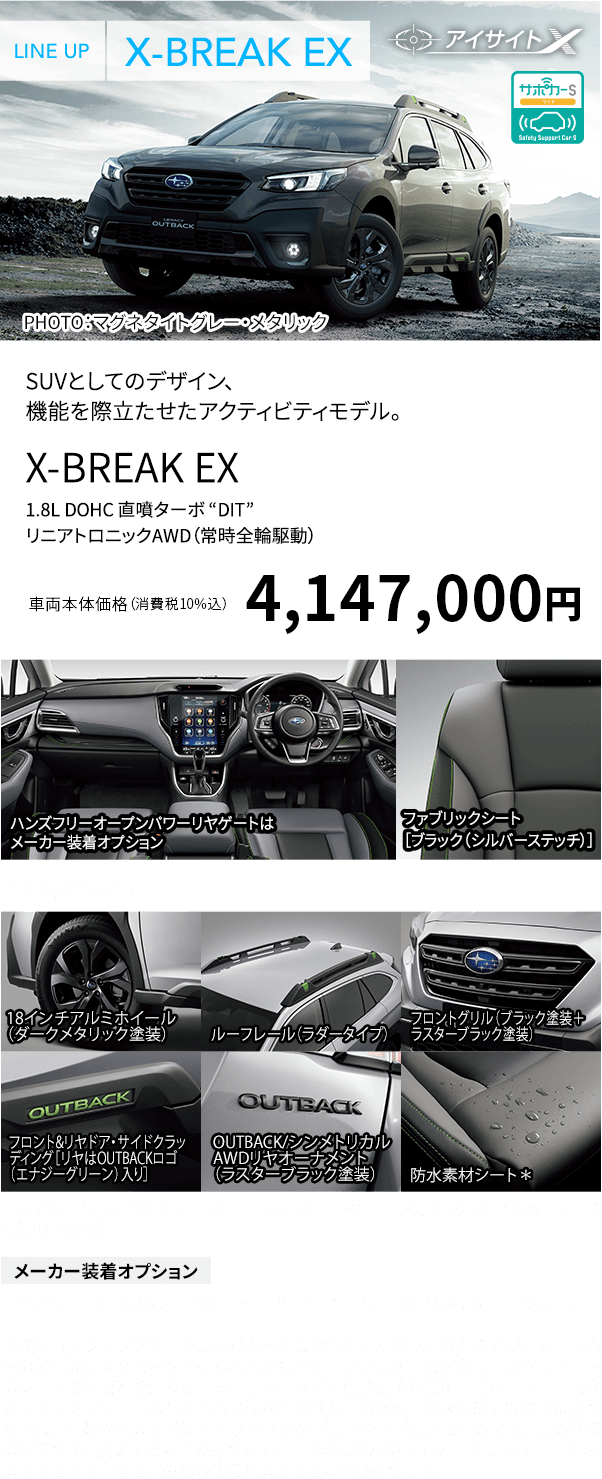 SUVとしてのデザイン、機能を際立たせたアクティビティモデル。X-BREAK EX 1.8L DOHC 直噴ターボ “DIT”リニアトロニックAWD（常時全輪駆動）車両本体価格（消費税10%込）4,147,000円 ハンズフリーオープンパワーリヤゲートはメーカー装着オプション ファブリックシート［ブラック（シルバーステッチ）］主な標準装備 18インチアルミホイール（ダークメタリック塗装） ルーフレール（ラダータイプ） フロントグリル（ブラック塗装＋ラスターブラック塗装） フロント&リヤドア・サイドクラッディング［リヤはOUTBACKロゴ（エナジーグリーン）入り］ OUTBACK/シンメトリカル AWDリヤオーナメント（ラスターブラック塗装） 防水素材シート*■X-MODE（ヒルディセントコントロール付、2モード） ■フロント&リヤバンパーガード（ブラック塗装）メーカー装着オプション ■ハンズフリーオープンパワーリヤゲート ■ハーマンカードンサウンドシステム ■サンルーフ*撥水ポリウレタンシートは水が素材に浸透しにくくなっておりますが、シート素材の劣化等により撥水性が損なわれる場合がございます。撥水ポリウレタンシートはシートの側面と背面及びヘッドレストなどに合成皮革を使用しています。※撥水ポリウレタンシートは耐水仕様ではありません。撥水効果は永久的なものではありません。記載内容はレガシィ アウトバック プロトタイプによるものです。この仕様はお断りなく変更する場合があります。 ●写真は撮影用に点灯しています。 ●写真はすべてイメージで、実際の仕様とは異なる場合があります。
