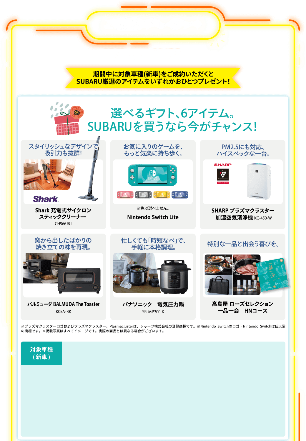 ご成約プレゼント 11/1 mon. - 11/28 sun. 期間中に対象車種(新車)をご成約いただくとSUBARU厳選のアイテムをいずれかおひとつプレゼント！選べるギフト、6アイテム。SUBARUを買うなら今がチャンス！スタイリッシュなデザインで吸引力も抜群！Shark 充電式サイクロンスティッククリーナー CH966JBJ お気に入りのゲームを、もっと気楽に持ち歩く。Nintendo Switch Lite※色は選べません。PM2.5にも対応、ハイスペックな一台。SHARP プラズマクラスター 加湿空気清浄機 KC-450-W 窯から出したばかりの焼き立ての味を再現。バルミューダ BALMUDA The Toaster K05A-BK 忙しくても「時短なべ」で、手軽に本格調理。パナソニック 電気圧力鍋 SR-MP300-K 特別な一品と出会う喜びを。髙島屋 ローズセレクション 一品一会 HNコース ※プラズマクラスターロゴおよびプラズマクラスター、Plasmaclusterは、シャープ株式会社の登録商標です。※Nintendo Switchのロゴ・Nintendo Switchは任天堂の商標です。※掲載写真はすべてイメージです。実際の商品とは異なる場合がございます。