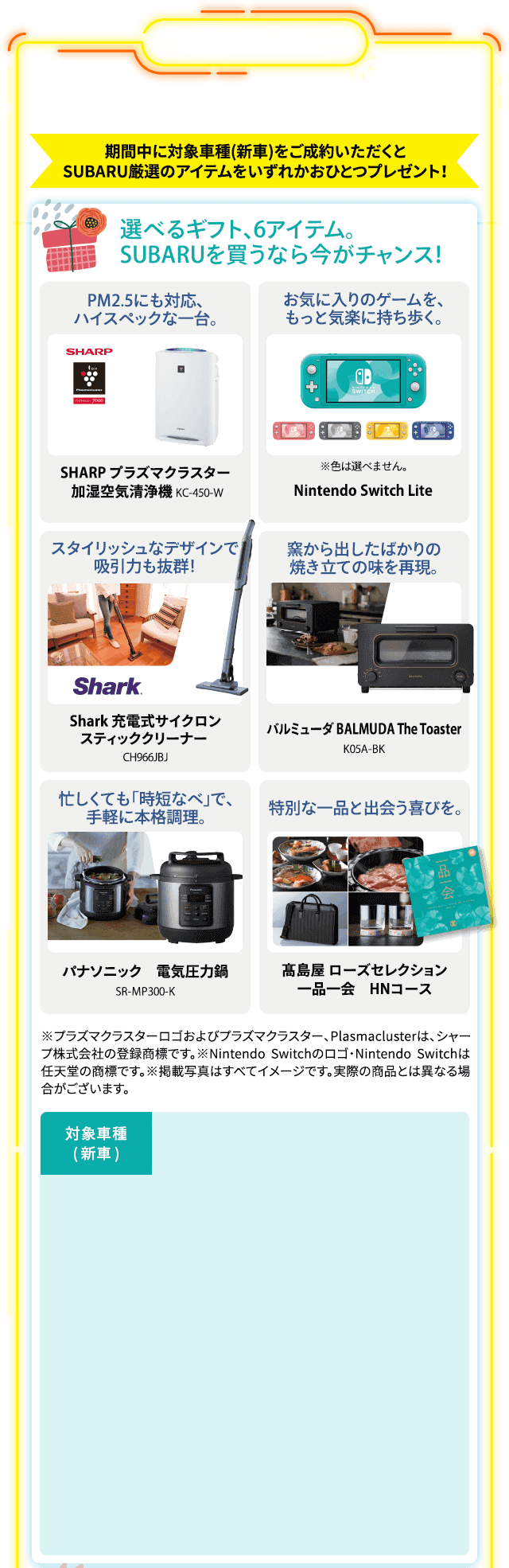 ご成約プレゼント 11/1 mon. - 11/28 sun. 期間中に対象車種(新車)をご成約いただくとSUBARU厳選のアイテムをいずれかおひとつプレゼント！選べるギフト、6アイテム。SUBARUを買うなら今がチャンス！スタイリッシュなデザインで吸引力も抜群！Shark 充電式サイクロンスティッククリーナー CH966JBJ お気に入りのゲームを、もっと気楽に持ち歩く。Nintendo Switch Lite※色は選べません。PM2.5にも対応、ハイスペックな一台。SHARP プラズマクラスター 加湿空気清浄機 KC-450-W 窯から出したばかりの焼き立ての味を再現。バルミューダ BALMUDA The Toaster K05A-BK 忙しくても「時短なべ」で、手軽に本格調理。パナソニック 電気圧力鍋 SR-MP300-K 特別な一品と出会う喜びを。髙島屋 ローズセレクション 一品一会 HNコース ※プラズマクラスターロゴおよびプラズマクラスター、Plasmaclusterは、シャープ株式会社の登録商標です。※Nintendo Switchのロゴ・Nintendo Switchは任天堂の商標です。※掲載写真はすべてイメージです。実際の商品とは異なる場合がございます。