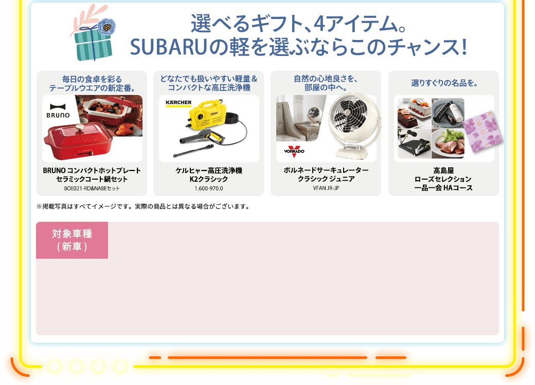 選べるギフト、4アイテム。SUBARUの軽を選ぶならこのチャンス！毎日の食卓を彩るテーブルウエアの新定番。BRUNO コンパクトホットプレートセラミックコート鍋セットBOE021-RD&NABEセット どなたでも扱いやすい軽量＆コンパクトな高圧洗浄機ケルヒャー高圧洗浄機K2クラシック1.600-970.0 自然の心地良さを、部屋の中へ。ボルネードサーキュレータークラシック ジュニアVFAN JR-JP 選りすぐりの名品を。髙島屋ローズセレクション 一品一会 HAコース
