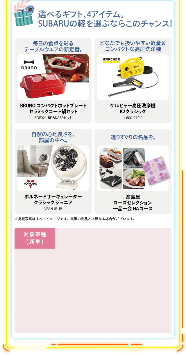 選べるギフト、4アイテム。SUBARUの軽を選ぶならこのチャンス！毎日の食卓を彩るテーブルウエアの新定番。BRUNO コンパクトホットプレートセラミックコート鍋セットBOE021-RD&NABEセット どなたでも扱いやすい軽量＆コンパクトな高圧洗浄機ケルヒャー高圧洗浄機K2クラシック1.600-970.0 自然の心地良さを、部屋の中へ。ボルネードサーキュレータークラシック ジュニアVFAN JR-JP 選りすぐりの名品を。髙島屋ローズセレクション 一品一会 HAコース