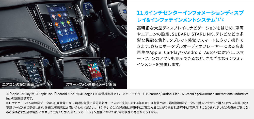 11.6インチセンターインフォメーションディスプレイ&インフォテインメントシステム*1*2 高精細な大型ディスプレイにナビゲーションをはじめ、車両やエアコンの設定、SUBARU STARLINK、テレビなどの多彩な機能を集約。タブレット感覚でスマートにタッチ操作できます。さらにポータブルオーディオプレーヤーによる音楽再生やApple CarPlayTM/Android AutoTMに対応し、スマートフォンのアプリも表示できるなど、さまざまなインフォテインメントを提供します。※「Apple CarPlayTM」はApple Inc.、「Android AutoTM」はGoogle LLCの登録商標です。 ※ハーマンカードン、harman/kardon、Clari-Fi、GreenEdgeはHarman International Industries Inc.の登録商標です。*1：ナビゲーションの地図データは、初度登録日から3年間、無償で差分更新サービスをご提供します。4年目からは有償となり、最新版地図データをご購入いただくと購入日から2年間、差分更新サービスをご提供します。詳細は販売店にお問い合わせください。 *2：テレビなどの映像は停車中にご覧になることができます。走行中は音声だけになります。テレビの映像をご覧になるときは必ず安全な場所に停車してご覧ください。また、スマートフォン連携においては、常時映像の再生ができません。