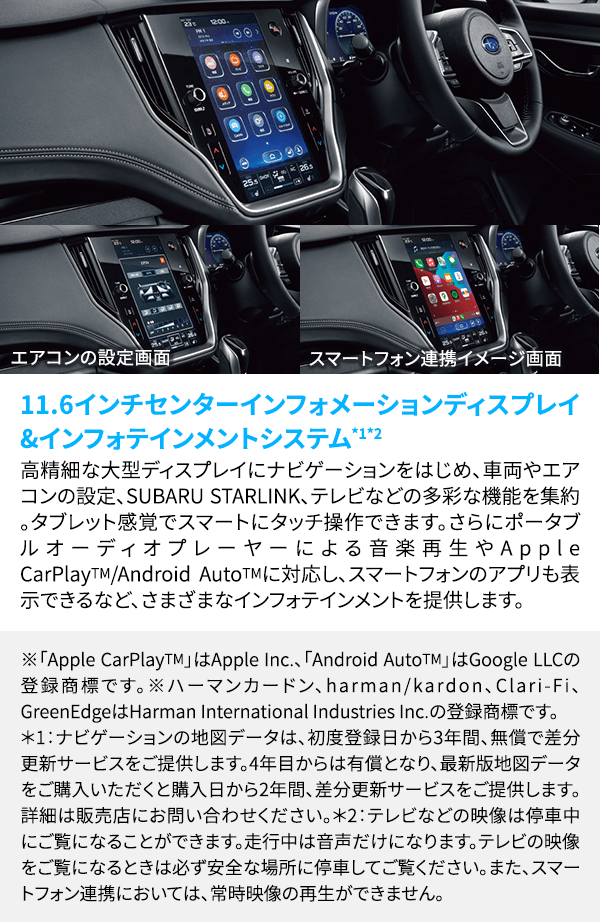 11.6インチセンターインフォメーションディスプレイ&インフォテインメントシステム*1*2 高精細な大型ディスプレイにナビゲーションをはじめ、車両やエアコンの設定、SUBARU STARLINK、テレビなどの多彩な機能を集約。タブレット感覚でスマートにタッチ操作できます。さらにポータブルオーディオプレーヤーによる音楽再生やApple CarPlayTM/Android AutoTMに対応し、スマートフォンのアプリも表示できるなど、さまざまなインフォテインメントを提供します。※「Apple CarPlayTM」はApple Inc.、「Android AutoTM」はGoogle LLCの登録商標です。 ※ハーマンカードン、harman/kardon、Clari-Fi、GreenEdgeはHarman International Industries Inc.の登録商標です。*1：ナビゲーションの地図データは、初度登録日から3年間、無償で差分更新サービスをご提供します。4年目からは有償となり、最新版地図データをご購入いただくと購入日から2年間、差分更新サービスをご提供します。詳細は販売店にお問い合わせください。 *2：テレビなどの映像は停車中にご覧になることができます。走行中は音声だけになります。テレビの映像をご覧になるときは必ず安全な場所に停車してご覧ください。また、スマートフォン連携においては、常時映像の再生ができません。