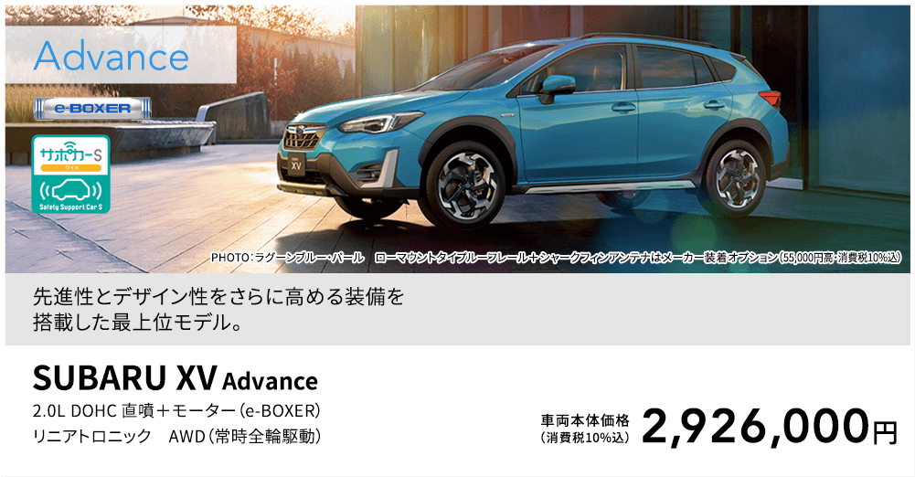 先進性とデザイン性をさらに高める装備を搭載した最上位モデル。PHOTO：ラグーンブルー・パール ローマウントタイプルーフレール＋シャークフィンアンテナはメーカー装着オプション（55,000円高・消費税10%込）SUBARU XV Advance 2.0L DOHC 直噴＋モーター（e-BOXER）リニアトロニック AWD（常時全輪駆動）車両本体価格（消費税10%込）2,926,000円