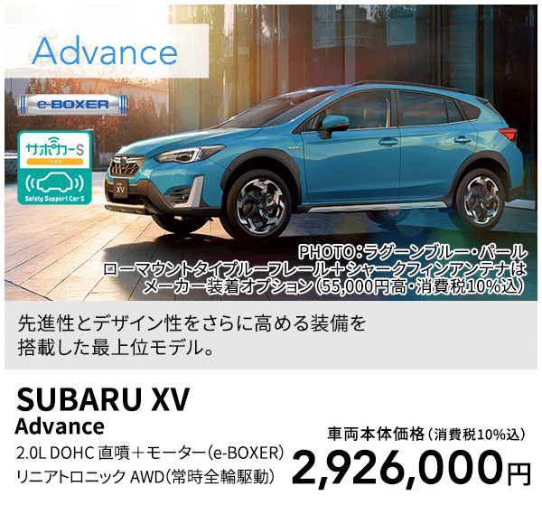 先進性とデザイン性をさらに高める装備を搭載した最上位モデル。PHOTO：ラグーンブルー・パール ローマウントタイプルーフレール＋シャークフィンアンテナはメーカー装着オプション（55,000円高・消費税10%込）SUBARU XV Advance 2.0L DOHC 直噴＋モーター（e-BOXER）リニアトロニック AWD（常時全輪駆動）車両本体価格（消費税10%込）2,926,000円