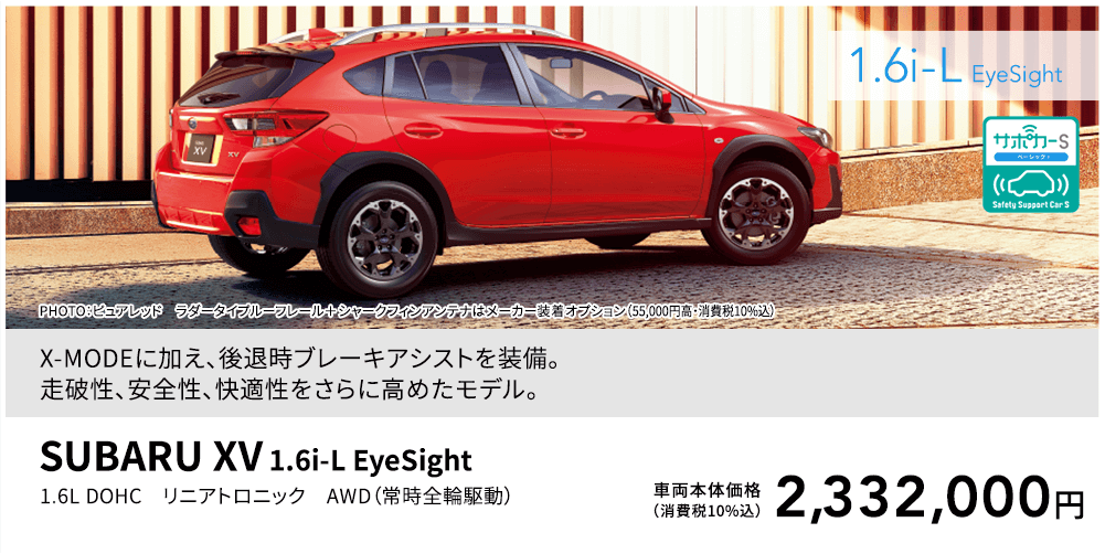 X-MODEに加え、後退時ブレーキアシストを装備。走破性、安全性、快適性をさらに高めたモデル。PHOTO：ピュアレッド ラダータイプルーフレール＋シャークフィンアンテナはメーカー装着オプション（55,000円高・消費税10%込）SUBARU XV 1.6i-L EyeSight 1.6L DOHC リニアトロニック AWD（常時全輪駆動）車両本体価格（消費税10%込）2,332,000円