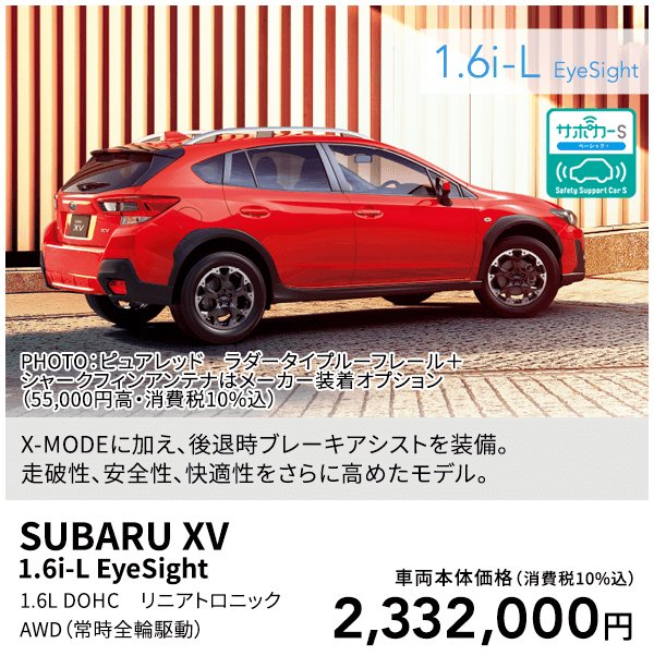 X-MODEに加え、後退時ブレーキアシストを装備。走破性、安全性、快適性をさらに高めたモデル。PHOTO：ピュアレッド ラダータイプルーフレール＋シャークフィンアンテナはメーカー装着オプション（55,000円高・消費税10%込）SUBARU XV 1.6i-L EyeSight 1.6L DOHC リニアトロニック AWD（常時全輪駆動）車両本体価格（消費税10%込）2,332,000円
