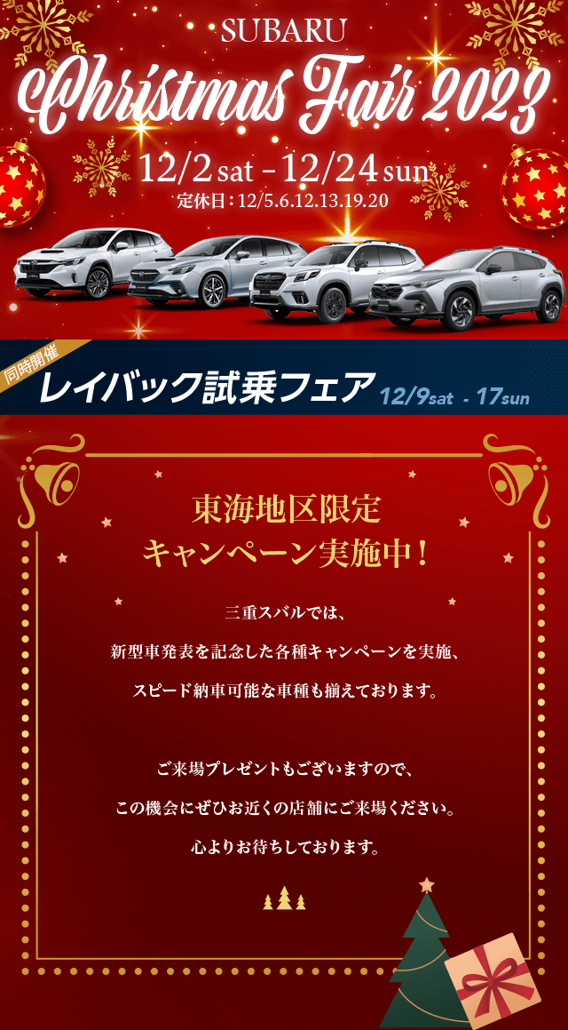 SUBARU Christmas Fair 2023.12/2 sat–12/24 sun 定休日：12/5.6.12.13.19.20東海地区限定キャンペーン実施中！名古屋スバルでは、新型車発表を記念した各種キャンペーンを実施、 スピード納車可能な車種も揃えております。ご来場プレゼントもございますので、この機会にぜひお近くの店舗にご来場ください。心よりお待ちしております。
