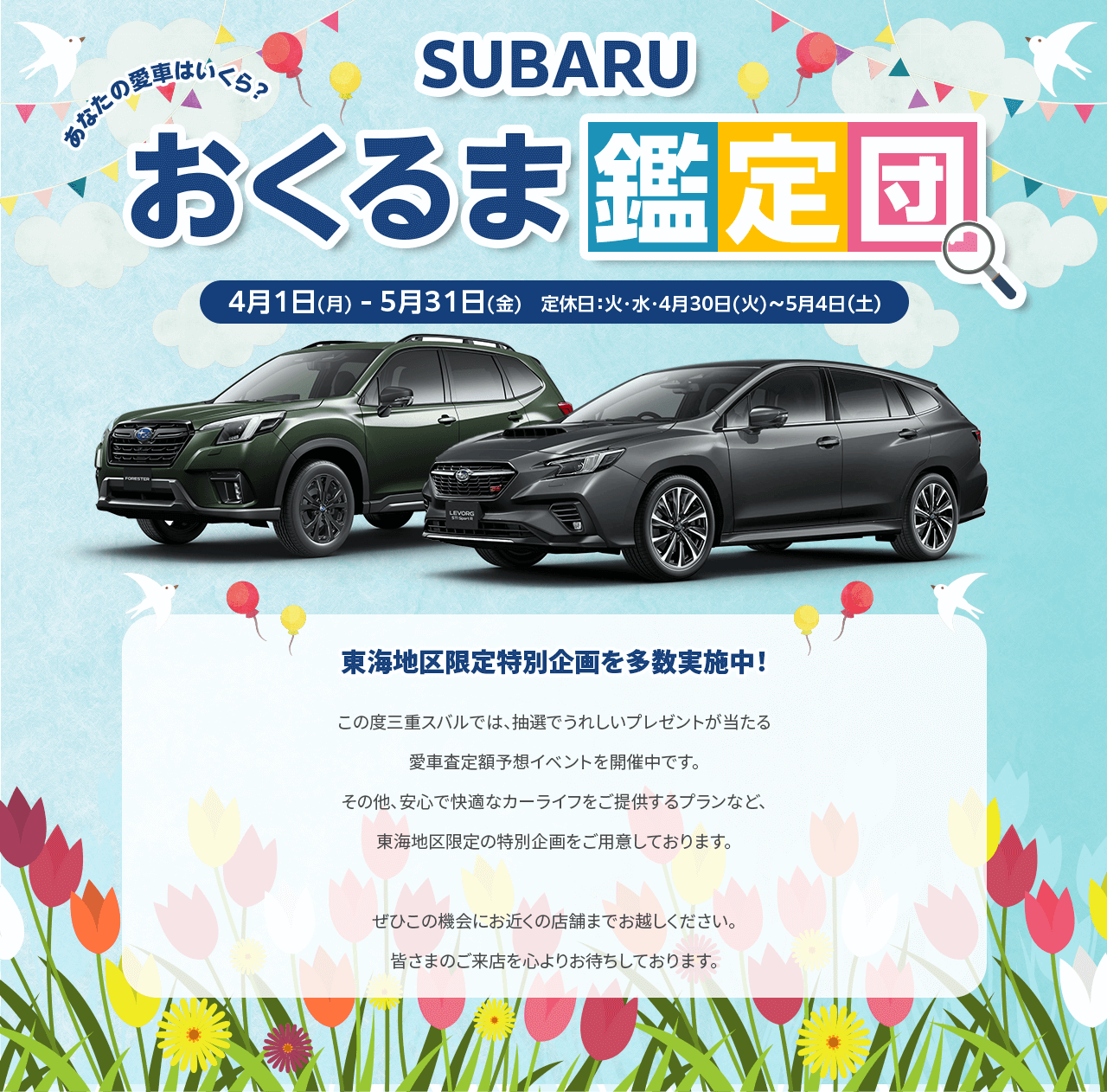 SUBARUおくるま鑑定団 4/1(月)-5/31(金) 定休日：火・水・4/30-5/4東海地区限定特別企画を多数実施中！この度三重スバルでは、抽選でうれしいプレゼントが当たる愛車査定額予想イベントを開催中です。その他、安心で快適なカーライフをご提供するプランなど、東海地区限定の特別企画をご用意しております。ぜひこの機会にお近くの店舗までお越しください。皆さまのご来店を心よりお待ちしております。