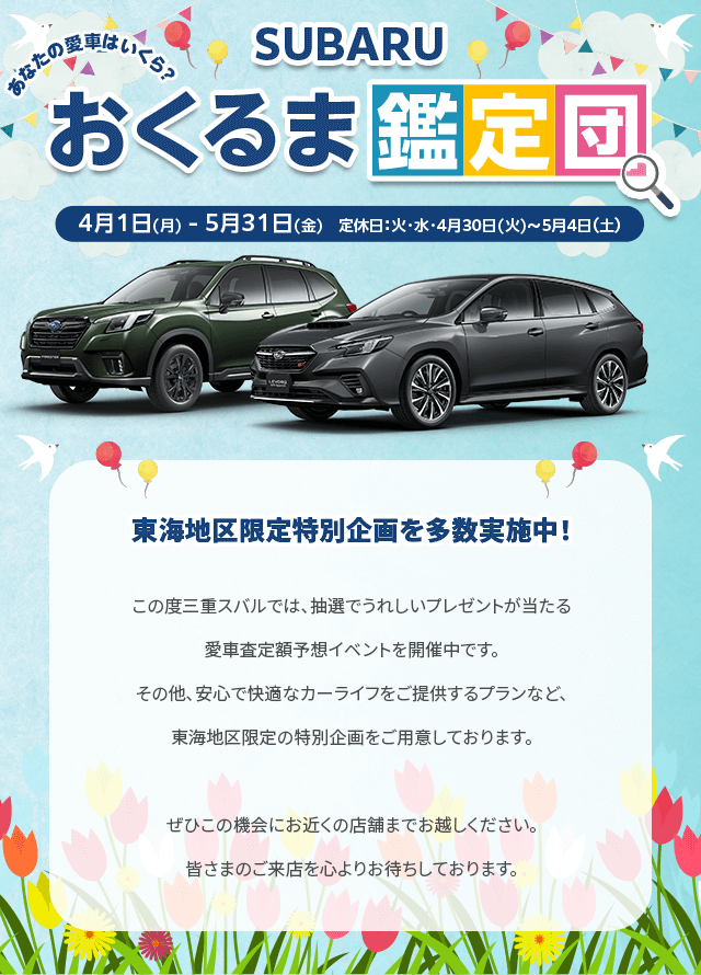 SUBARUおくるま鑑定団 4/1(月)-5/31(金) 定休日：火・水・4/30-5/4東海地区限定特別企画を多数実施中！この度三重スバルでは、抽選でうれしいプレゼントが当たる愛車査定額予想イベントを開催中です。その他、安心で快適なカーライフをご提供するプランなど、東海地区限定の特別企画をご用意しております。ぜひこの機会にお近くの店舗までお越しください。皆さまのご来店を心よりお待ちしております。