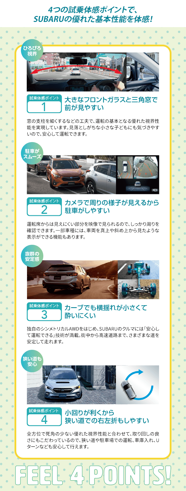 4つの試乗体感ポイントで、SUBARUの優れた基本性能を体感！4つの試乗体感ポイントで、SUBARUの優れた基本性能を体感！point1:大きなフロントガラスと三角窓で 前が見やすいpont2:カメラで周りの様子が見えるから 駐車がしやすいpoint3:カーブでも横揺れが小さくて 酔いにくいpoint4小回りが利くから 狭い道での右左折もしやすい