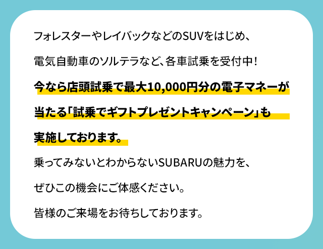 フォレスターやレイバックなどのSUVをはじめ、電気自動車のソルテラなど、各車試乗を受付中！今なら店頭試乗で最大10,000円分の電子マネーが当たる「試乗でギフトプレゼントキャンペーン」も実施しております。乗ってみないとわからないSUBARUの魅力を、ぜひこの機会にご体感ください。皆様のご来場をお待ちしております。