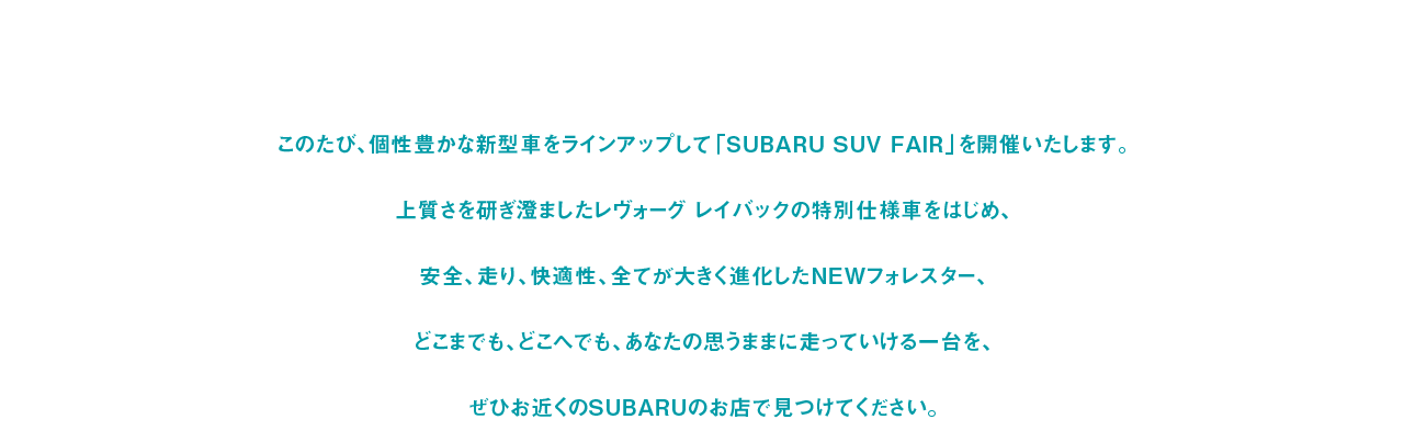 このたび、個性豊かな新型車をラインアップして「SUBARU SUV FAIR」を開催いたします。上質さを研ぎ澄ましたレヴォーグ レイバックの特別仕様車をはじめ、安全、走り、快適性、全てが大きく進化したNEWフォレスター、どこまでも、どこへでも、あなたの思うままに走っていける一台を、ぜひお近くのSUBARUのお店で見つけてください。