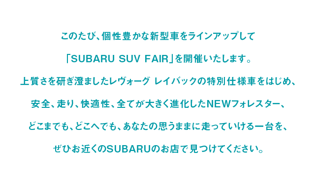 このたび、個性豊かな新型車をラインアップして「SUBARU SUV FAIR」を開催いたします。上質さを研ぎ澄ましたレヴォーグ レイバックの特別仕様車をはじめ、安全、走り、快適性、全てが大きく進化したNEWフォレスター、どこまでも、どこへでも、あなたの思うままに走っていける一台を、ぜひお近くのSUBARUのお店で見つけてください。