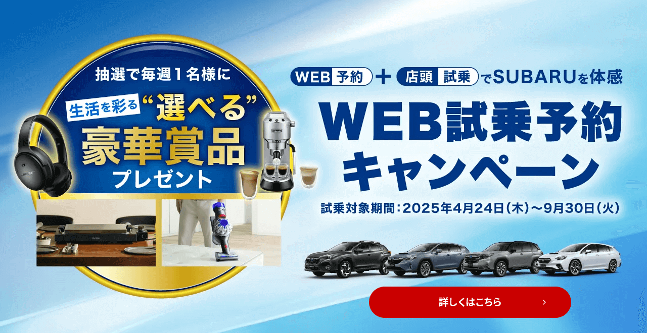 WEB予約＋店頭試乗でSUBARUを体感 WEB試乗予約キャンペーン 試乗対象期間：2025年4月24日（木）～9月30日（火）抽選で毎週1名様に生活を彩る“選べる”豪華賞品プレゼント 詳しくはこちら