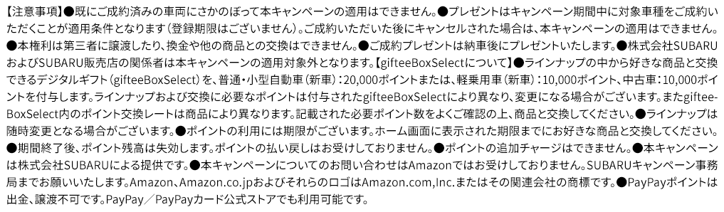 【注意事項】●既にご成約済みの車両にさかのぼって本キャンペーンの適用はできません。●プレゼントはキャンペーン期間中に対象車種をご成約いただくことが適用条件となります（登録期限はございません）。ご成約いただいた後にキャンセルされた場合は、本キャンペーンの適用はできません。●本権利は第三者に譲渡したり、換金や他の商品との交換はできません。●ご成約プレゼントは納車後にプレゼントいたします。●株式会社SUBARUおよびSUBARU販売店の関係者は本キャンペーンの適用対象外となります。【gifteeBoxSelectについて】●ラインナップの中から好きな商品と交換できるデジタルギフト（gifteeBoxSelect）を、普通・小型自動車（新車）：20,000ポイントまたは、軽乗用車（新車）：10,000ポイント、中古車：10,000ポイントを付与します。ラインナップおよび交換に必要なポイントは付与されたgifteeBoxSelectにより異なり、変更になる場合がございます。またgifteeBoxSelect内のポイント交換レートは商品により異なります。記載された必要ポイント数をよくご確認の上、商品と交換してください。●ラインナップは随時変更となる場合がございます。●ポイントの利用には期限がございます。ホーム画面に表示された期限までにお好きな商品と交換してください。●期間終了後、ポイント残高は失効します。ポイントの払い戻しはお受けしておりません。●ポイントの追加チャージはできません。●本キャンペーンは株式会社SUBARUによる提供です。●本キャンペーンについてのお問い合わせはAmazonではお受けしておりません。SUBARUキャンペーン事務局までお願いいたします。Amazon、Amazon.co.jpおよびそれらのロゴはAmazon.com,Inc.またはその関連会社の商標です。●PayPayポイントは出金、譲渡不可です。PayPay／PayPayカード公式ストアでも利用可能です。