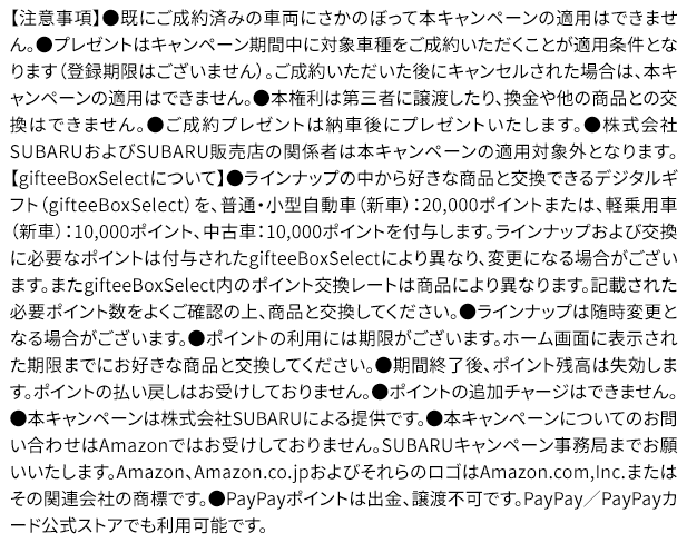 【注意事項】●既にご成約済みの車両にさかのぼって本キャンペーンの適用はできません。●プレゼントはキャンペーン期間中に対象車種をご成約いただくことが適用条件となります（登録期限はございません）。ご成約いただいた後にキャンセルされた場合は、本キャンペーンの適用はできません。●本権利は第三者に譲渡したり、換金や他の商品との交換はできません。●ご成約プレゼントは納車後にプレゼントいたします。●株式会社SUBARUおよびSUBARU販売店の関係者は本キャンペーンの適用対象外となります。【gifteeBoxSelectについて】●ラインナップの中から好きな商品と交換できるデジタルギフト（gifteeBoxSelect）を、普通・小型自動車（新車）：20,000ポイントまたは、軽乗用車（新車）：10,000ポイント、中古車：10,000ポイントを付与します。ラインナップおよび交換に必要なポイントは付与されたgifteeBoxSelectにより異なり、変更になる場合がございます。またgifteeBoxSelect内のポイント交換レートは商品により異なります。記載された必要ポイント数をよくご確認の上、商品と交換してください。●ラインナップは随時変更となる場合がございます。●ポイントの利用には期限がございます。ホーム画面に表示された期限までにお好きな商品と交換してください。●期間終了後、ポイント残高は失効します。ポイントの払い戻しはお受けしておりません。●ポイントの追加チャージはできません。●本キャンペーンは株式会社SUBARUによる提供です。●本キャンペーンについてのお問い合わせはAmazonではお受けしておりません。SUBARUキャンペーン事務局までお願いいたします。Amazon、Amazon.co.jpおよびそれらのロゴはAmazon.com,Inc.またはその関連会社の商標です。●PayPayポイントは出金、譲渡不可です。PayPay／PayPayカード公式ストアでも利用可能です。