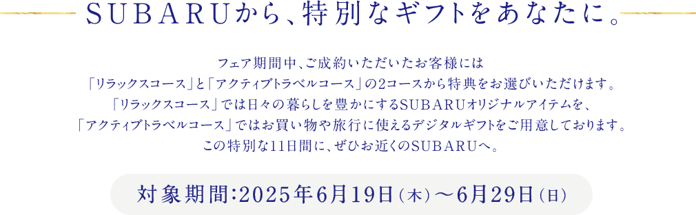 SUBARUから、特別なギフトをあなたに。対象期間：2025年6月19日（木）～6月29日（日）フェア期間中、ご成約いただいたお客様には「リラックスコース」と「アクティブトラベルコース」の2コースから特典をお選びいただけます。「リラックスコース」では日々の暮らしを豊かにするSUBARUオリジナルアイテムを、「アクティブトラベルコース」ではお買い物や旅行に使えるデジタルギフトをご用意しております。この特別な11日間に、ぜひお近くのSUBARUへ。