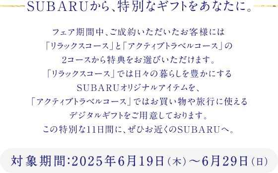 SUBARUから、特別なギフトをあなたに。対象期間：2025年6月19日（木）～6月29日（日）フェア期間中、ご成約いただいたお客様には「リラックスコース」と「アクティブトラベルコース」の2コースから特典をお選びいただけます。「リラックスコース」では日々の暮らしを豊かにするSUBARUオリジナルアイテムを、「アクティブトラベルコース」ではお買い物や旅行に使えるデジタルギフトをご用意しております。この特別な11日間に、ぜひお近くのSUBARUへ。