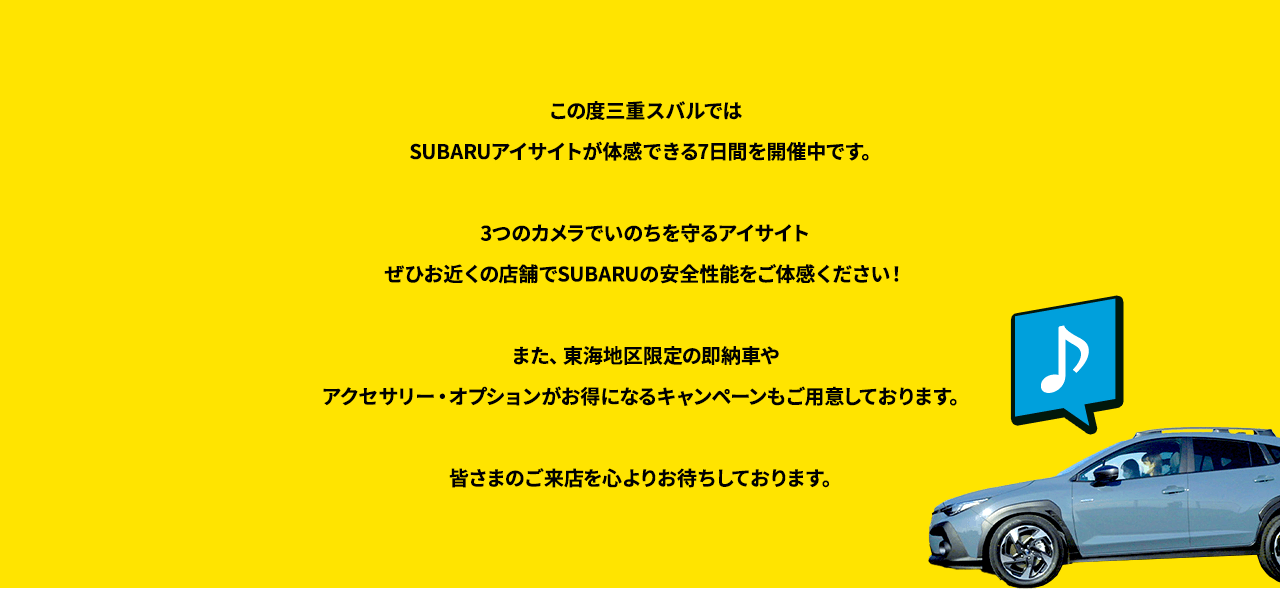 この度三重スバルではSUBARUアイサイトが体感できる7日間を開催中です。3つのカメラでいのちを守るアイサイトぜひお近くの店舗でSUBARUの安全性能をご体感ください！また、東海地区限定の即納車やアクセサリー・オプションがお得になるキャンペーンもご用意しております。皆さまのご来店を心よりお待ちしております。
