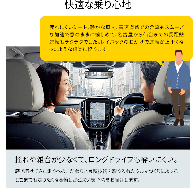 快適な乗り心地 揺れや雑音が少なくて、ロングドライブも酔いにくい。磨き続けてきた走りへのこだわりと最新技術を取り入れたクルマづくりによって、どこまでも走りたくなる愉しさと深い安心感をお届けします。疲れにくいシート、静かな車内、高速道路での合流もスムーズな加速で意のままに愉しめて、名古屋から仙台までの長距離運転もラクラクでした。レイバックのおかげで運転が上手くなったような錯覚に陥ります。