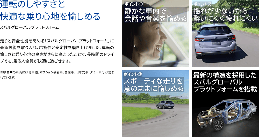 運転のしやすさと快適な乗り心地を愉しめるスバルグローバルプラットフォーム 走りと安全性能を高める「スバルグローバルプラットフォーム」に最新技術を取り入れ、応答性と安定性を磨き上げました。運転の愉しさと乗り心地の良さがさらに高まったことで、長時間のドライブでも、乗る人全員が快適に過ごせます。※映像中の車両には他車種、オプション装着車、開発車、旧年式車、ダミー車等が含まれています。ポイント①静かな車内で会話や音楽を愉しめる ポイント②揺れが少ないから酔いにくく疲れにくい ③スポーティな走りを意のままに愉しめる 最新の構造を採用したスバルグローバルプラットフォームを搭載