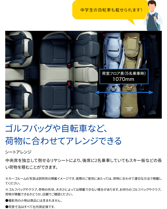 中央席を独立して倒せるリヤシートにより、後席に2名乗車していてもスキー板などの長い荷物を積むことができます。※カーゴルームの写真は説明用の積載イメージです。実際のご使用にあたっては、荷物に合わせて適切な方法で積載してください。※ゴルフバッグやクラブ、荷物の形状、大きさによっては積載できない場合があります。お持ちのゴルフバッグやクラブ、荷物が積載できるかどうか、店舗でご確認ください。●撮影用の小物は商品には含まれません。●荷室寸法はすべて社内測定値です。