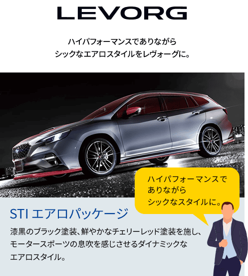 LEVORG ハイパフォーマンスでありながらシックなエアロスタイルをレヴォーグに。漆黒のブラック塗装、鮮やかなチェリーレッド塗装を施し、モータースポーツの息吹を感じさせるダイナミックなエアロスタイル。ハイパフォーマンスでありながらシックなスタイルに。