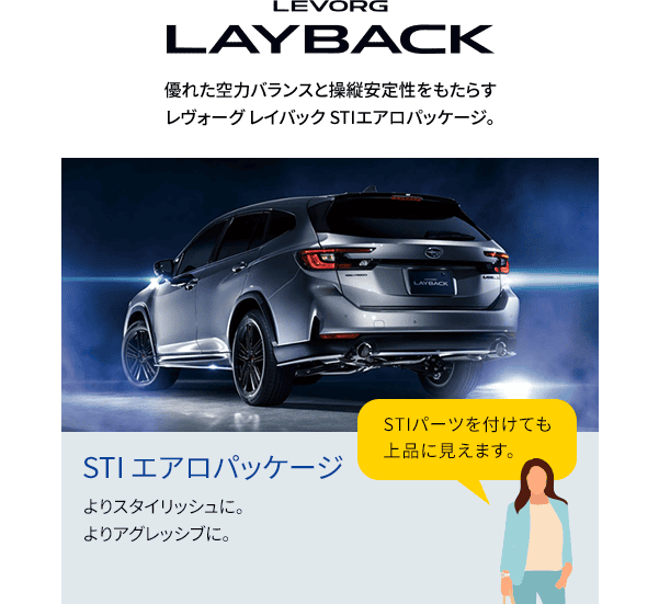 LEVORG LAYBACK 優れた空力バランスと操縦安定性をもたらすレヴォーグレイバックSTIエアロパッケージ。よりスタイリッシに。よりアグレッシブに。STIパーツを付けても上品に見えます。