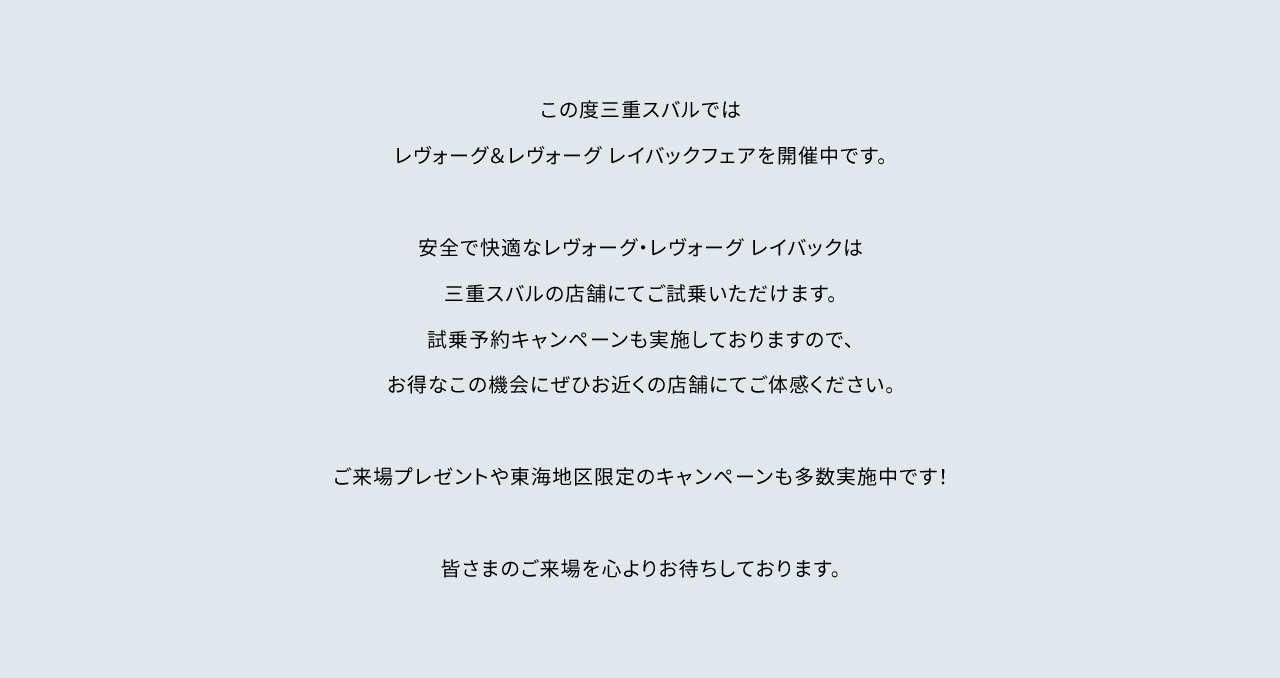 この度三重スバルではレヴォーグ&レヴォーグ レイバックフェアを開催中です。安全で快適なレヴォーグ・レヴォーグ レイバックは名古屋スバルの店舗にてご試乗いただけます。試乗予約キャンペーンも実施しておりますので、お得なこの機会にぜひお近くの店舗にてご体感ください。ご来場プレゼントや東海地区限定のキャンペーンも多数開催中です!皆さまのご来場を心よりお待ちしております。