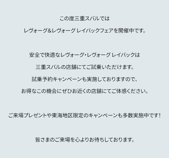 この度三重スバルではレヴォーグ&レヴォーグ レイバックフェアを開催中です。安全で快適なレヴォーグ・レヴォーグ レイバックは名古屋スバルの店舗にてご試乗いただけます。試乗予約キャンペーンも実施しておりますので、お得なこの機会にぜひお近くの店舗にてご体感ください。ご来場プレゼントや東海地区限定のキャンペーンも多数開催中です!皆さまのご来場を心よりお待ちしております。