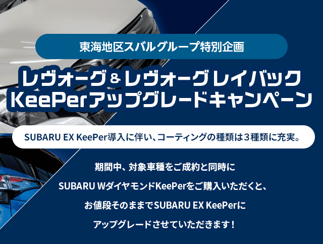 東海地区スバルグループ特別企画 レヴォーグ＆レヴォーグレイバック KeePerアップグレードキャンペーン SUBARU EX KeePer導入に伴い、コーティングの種類は3種類に充実。期間中、対象車種をご成約と同時にSUBARU WダイヤモンドkeePerをご購入いただくと、お値段そのままでSUBARU EX keePerにアップグレードさせていただきます!
