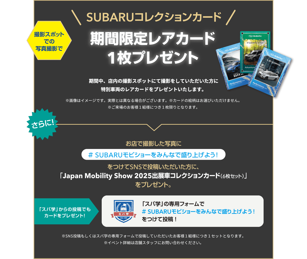 SUBARUコレクションカード 撮影スポットでの写真撮影で期間限定レアカード1枚プレゼント 期間中、店内の撮影スポットにて撮影をしていただいた方に特別車両のレアカードをプレゼントいたします。※画像はイメージです。実際とは異なる場合がございます。※カードの絵柄はお選びいただけません。※ご来場のお客様1組様につき1枚限りとなります。さらに！お店で撮影した写真に＃SUBARUモビショーをみんなで盛り上げよう！をつけてSNSで投稿いただいた方に、「Japan. Mobility Show 2025出展車collectionカード（6枚セット）」をプレゼント。「スパ学」からの投稿でもカードをプレゼント！「スバ学」の専用フォームで#SUBARUモビショーをみんなで盛り上げよう！をつけて投稿！※SNS投稿もしくはスバ学の専用フォームで投稿していただいたお客様1組様につき1セットとなります。イベント詳細は店舗スタッフにお問い合わせください。