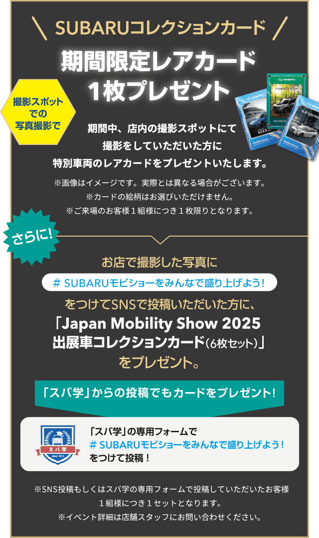 SUBARUコレクションカード 撮影スポットでの写真撮影で期間限定レアカード1枚プレゼント 期間中、店内の撮影スポットにて撮影をしていただいた方に特別車両のレアカードをプレゼントいたします。※画像はイメージです。実際とは異なる場合がございます。※カードの絵柄はお選びいただけません。※ご来場のお客様1組様につき1枚限りとなります。さらに！お店で撮影した写真に＃SUBARUモビショーをみんなで盛り上げよう！をつけてSNSで投稿いただいた方に、「Japan. Mobility Show 2025出展車collectionカード（6枚セット）」をプレゼント。「スパ学」からの投稿でもカードをプレゼント！「スバ学」の専用フォームで#SUBARUモビショーをみんなで盛り上げよう！をつけて投稿！※SNS投稿もしくはスバ学の専用フォームで投稿していただいたお客様1組様につき1セットとなります。イベント詳細は店舗スタッフにお問い合わせください。