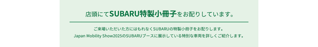 店頭にてSUBARU特性小冊子をお配りしています。ご来場いただいた方にはもれなくSUBARUの特製小冊子をお配りします。Japan Mobility Show2025のSUBARUブースに展示している特別な車両を詳しくご紹介します。