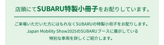 店頭にてSUBARU特性小冊子をお配りしています。ご来場いただいた方にはもれなくSUBARUの特製小冊子をお配りします。Japan Mobility Show2025のSUBARUブースに展示している特別な車両を詳しくご紹介します。