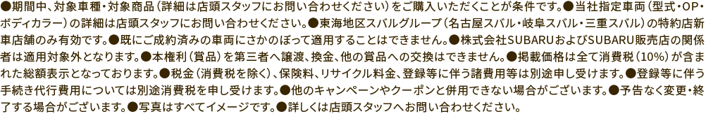 ●期間中、対象車種・対象商品（詳細は店頭スタッフにお問い合わせください）をご購入いただくことが条件です。●当社指定車両（型式・OP・ボディカラー）の詳細は店頭スタッフにお問い合わせください。●東海地区スバルグループ（名古屋スバル・岐阜スバル・三重スバル）の特約店新車店舗のみ有効です。●既にご成約済みの車両にさかのぼって適用することはできません。●株式会社SUBARUおよびSUBARU販売店の関係者は適用対象外となります。●本権利（賞品）を第三者へ譲渡、換金、他の賞品への交換はできません。●掲載価格は全て消費税（10%）が含まれた総額表示となっております。●税金（消費税を除く）、保険料、リサイクル料金、登録等に伴う諸費用等は別途申し受けます。●登録等に伴う手続き代行費用については別途消費税を申し受けます。●他のキャンペーンやクーポンと併用できない場合がございます。●予告なく変更・終了する場合がございます。●写真はすべてイメージです。●詳しくは店頭スタッフへお問い合わせください。