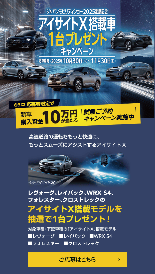ジャパンモビリティショー2025出展記念 アイサイトX搭載車1台プレゼントキャンペーン【応募期間】2025年10月30日（木）~11月30日（日）さらに！応募者限定で新車購入資金10万円が当たる 試乗ご予約キャンペーン実施中 高速道路の運転をもっと快適に、もっとスムーズにアシストするアイサイトX レヴォーグ、レイバック、WRX S4、フォレスター、クロストレックのアイサイトX搭載モデルを抽選で1台プレゼント!対象車種：下記車種の「アイサイトX」搭載モデル■レヴォーグ■レイバック■WRX S4■フォレスター■クロストレック ご応募はこちら