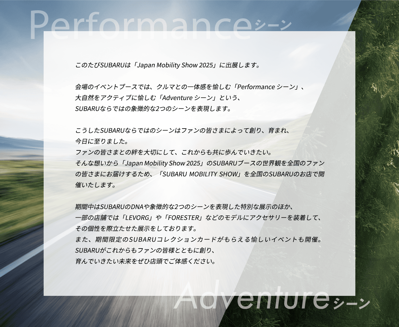このたびSUBARUは「Japan Mobility Show 2025」に出展します。会場のイベントブースでは、クルマとの一体感を愉しむ「Performance シーン」、大自然をアクティブに愉しむ「Adventure シーン」という、SUBARUならではの象徴的な2つのシーンを表現します。こうしたSUBARUならではのシーンはファンの皆さまによって創り、育まれ、今日に至りました。ファンの皆さまとの絆を大切にして、これからも共に歩んでいきたい。そんな想いから「Japan Mobility Show 2025」のSUBARUブースの世界観を全国のファンの皆さまにお届けするため、「SUBARU MOBILITY SHOW」を全国のSUBARUのお店で開催いたします。期間中はSUBARUのDNAや象徴的な2つのシーンを表現した特別な展示のほか、一部の店舗では「LEVORG」や「FORESTER」などのモデルにアクセサリーを装着して、その個性を際立たせた展示をしております。また、期間限定のSUBARUコレクションカードがもらえる愉しいイベントも開催。SUBARUがこれからもファンの皆様とともに創り、育んでいきたい未来をぜひ店頭でご体感ください。